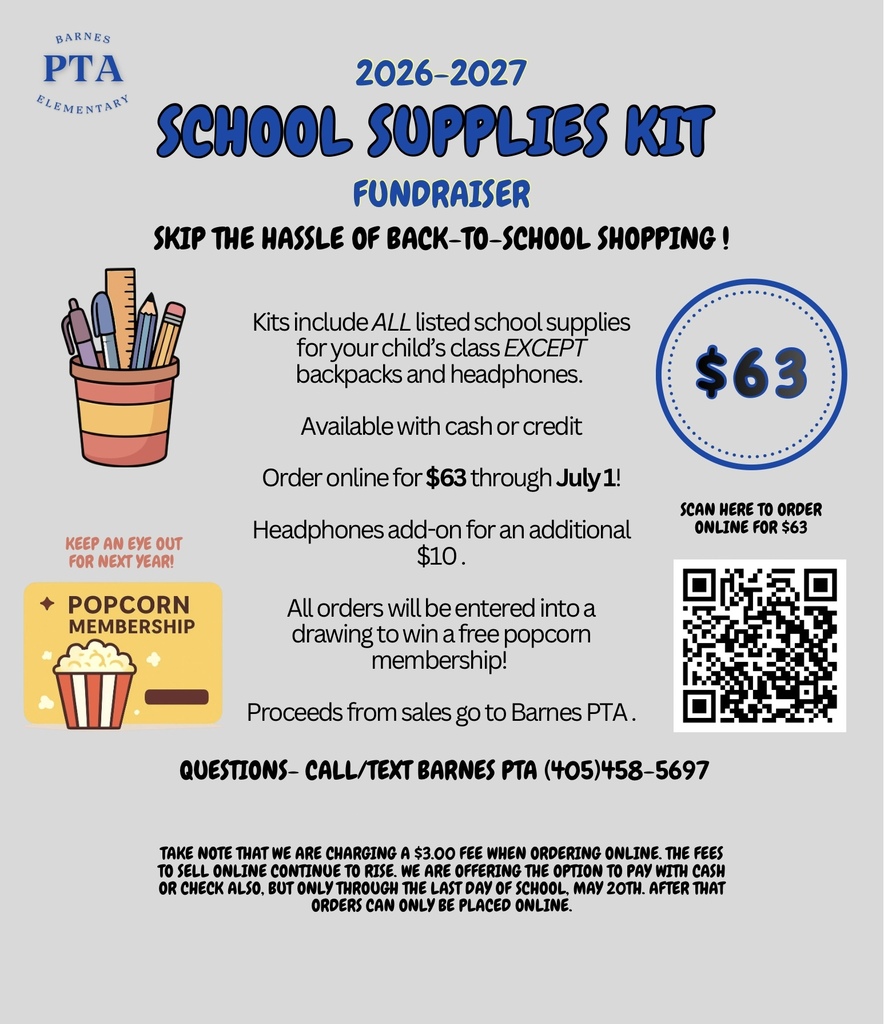 School Supplies Kit Fundraiser for 2026-2027 Skip the hassle of back to school shopping!  Barnes PTA will do the shopping for you.  Kits include ALL listed school supplies for your child's class EXCEPT backpacks and headphones.  Available with cash or credit.  Order online for $63 through July1.  Headphones add-on for an additional $10.  All orders will be entered into a drawing to win a free popcorn membership.  Proceeds from sales go to Barnes PTA.  Questions - Call/Text Barnes PTA (405) 458-5697.  * Take note that we are charging a $3.00 fee when ordering online.  The fees to sell online continue to rise.  We are offering the option to pay with cash or check through the last day of school.  After than orders can only be placed online.   https://barnes-elementary-school-pta.square.site/