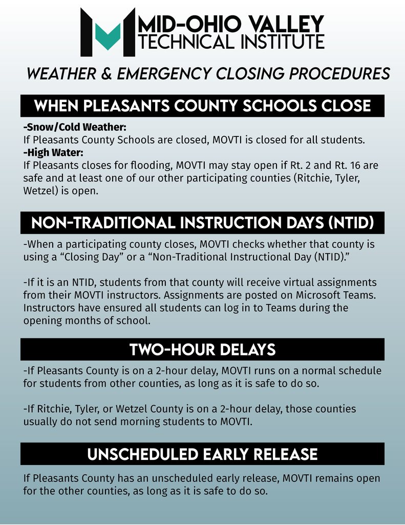 MOVTI Weather & Emergency Closing Procedures (Quick Guide for Families) Because MOVTI serves Pleasants, Ritchie, Tyler, and Wetzel Counties, schedules can look different for each district. Here’s how we operate: When Pleasants County Schools Close Snow/Cold Weather: If Pleasants County Schools are closed, MOVTI is closed for all students. High Water: If Pleasants closes for flooding, MOVTI may stay open if Rt. 2 and Rt. 16 are safe and at least one of our other participating counties (Ritchie, Tyler, Wetzel) is open. Virtual Assignments (NTID Days) When a participating county closes, MOVTI checks whether that county is using a “Closing Day” or a “Non-Traditional Instructional Day (NTID).” If it is an NTID, students from that county will receive virtual assignments from their MOVTI instructors. Assignments are typically posted on Microsoft Teams. Two-Hour Delays If Pleasants County is on a 2-hour delay, MOVTI runs on a normal schedule for students from other counties, if conditions are safe. If Ritchie, Tyler, or Wetzel County is on a 2-hour delay, those counties usually do not send morning students to MOVTI. Early Releases If Pleasants County has an unscheduled early release, MOVTI remains open for the other counties, as long as travel is safe.