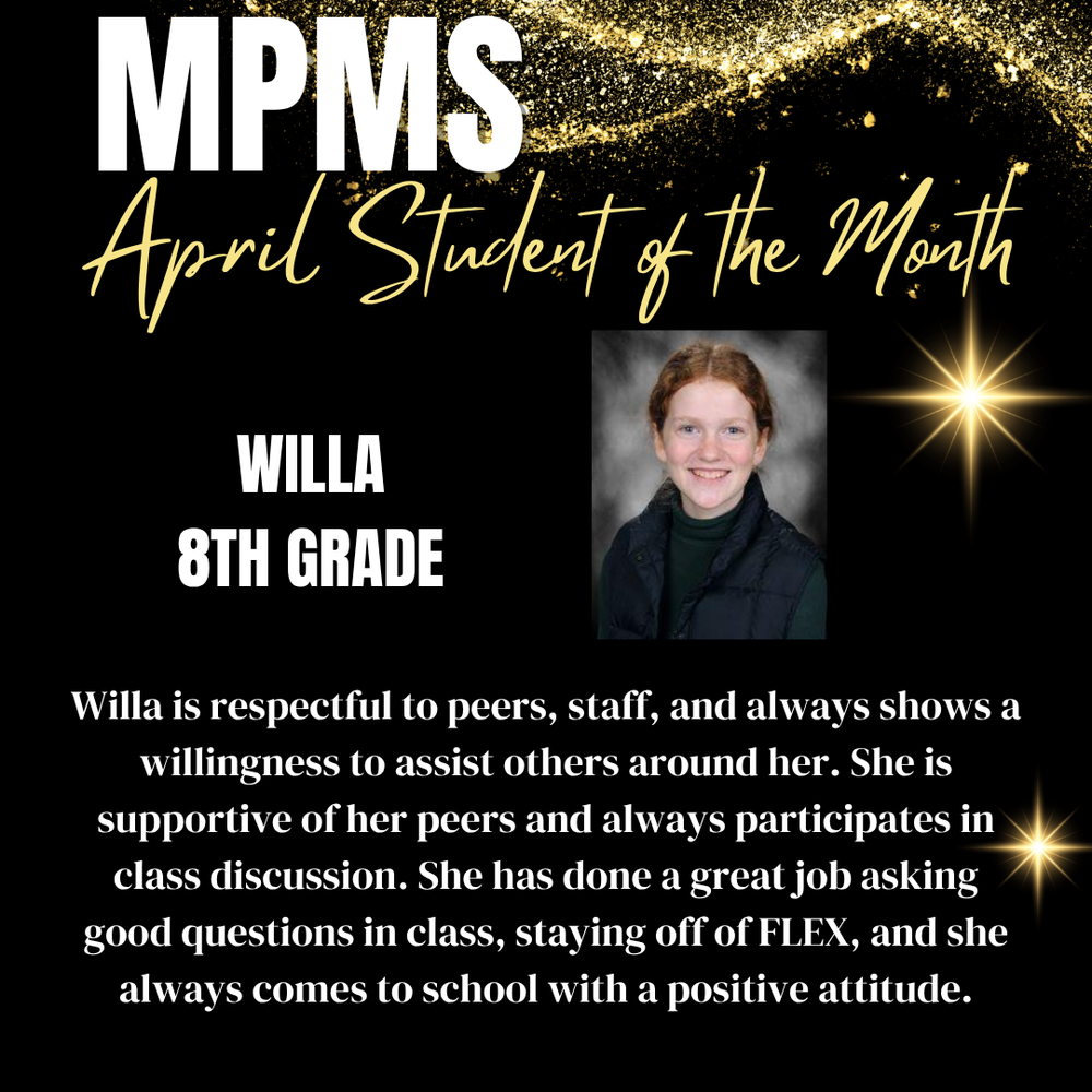 MPMS April Student of the Month Willa 8th Grade Willa is respectful to peers, staff, and always shows a willingness to assist others around her. She is supportive of her peers and always participates in class discussion. She has done a great job asking good questions in class, staying off of FLEX, and she always comes to school with a positive attitude.