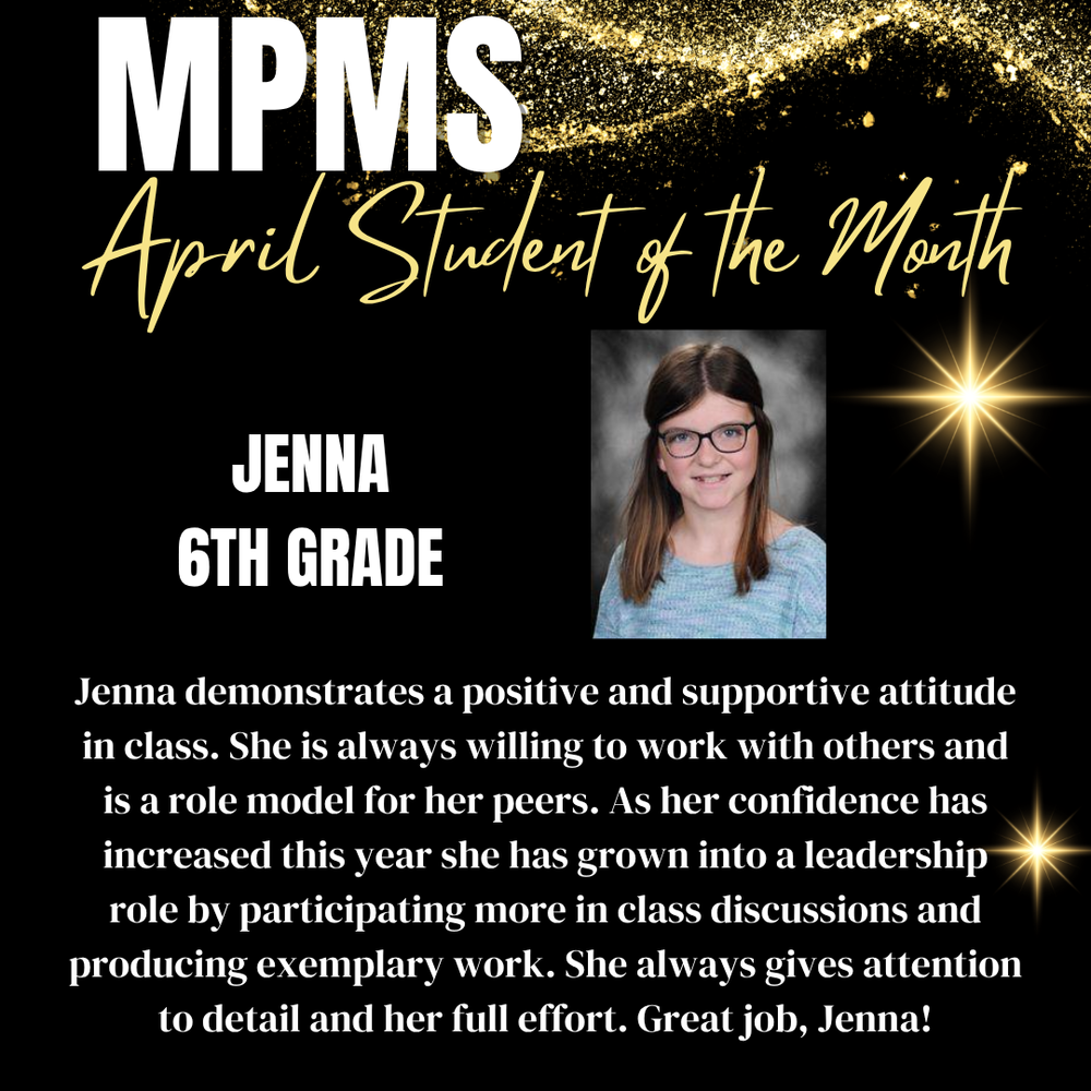 MPMS April Student of the Month Jenna 6th Grade Jenna demonstrates a positive and supportive attitude in class. She is always willing to work with others and is a role model for her peers. As her confidence has increased this year she has grown into a leadership role by participating more in class discussions and producing exemplary work. She always gives attention to detail and her full effort. Great job, Jenna!