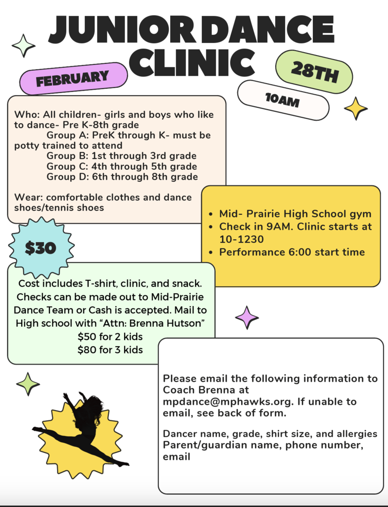 Mid-Prairie Junior Dance Clinic Flyer February 28th 10 am Mid-Prairie High School $30 for one dancer $50 for two kids, $80 for 3 kids; Email dancer name, grade, shirt size, allergies, parent/guardian name phone number and email to Brenna at mpdance@mphawks.org