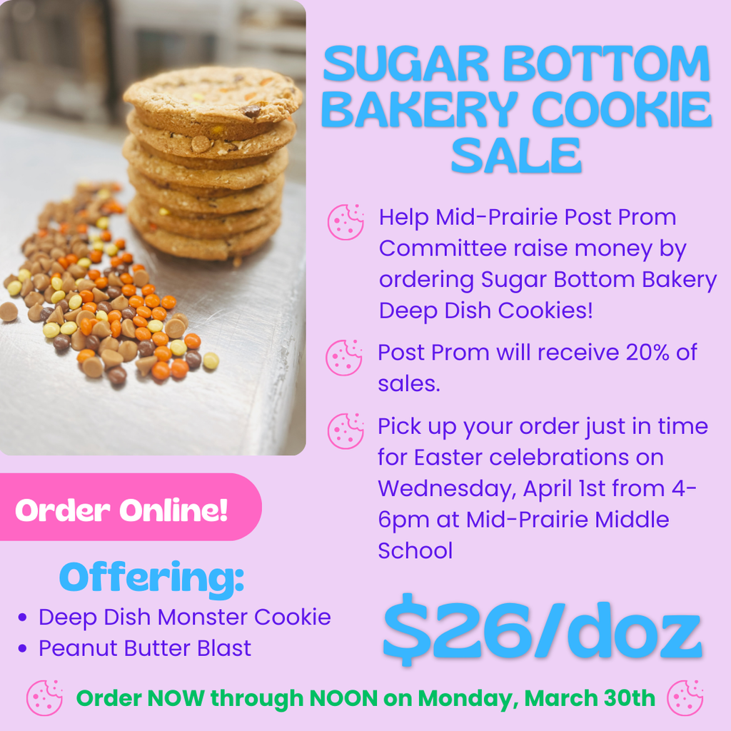 Sugar Bottom Bakery Cookie Sale Help Mid-Prairie Post Prom Committee raise money by ordering Sugar Bottom Bakery Deep Dish Cookies! Post Prom will receive 20% of sales. Pick up your order just in time for Easter celebrations on Wednesday, April 1st from 4-6 pm at Mid-Prairie Middle School Order Online! Offering: Deep Dish Monster Cookie Peanut Butter Blast Order NOW through NOON on Monday, March 30th $26/doz