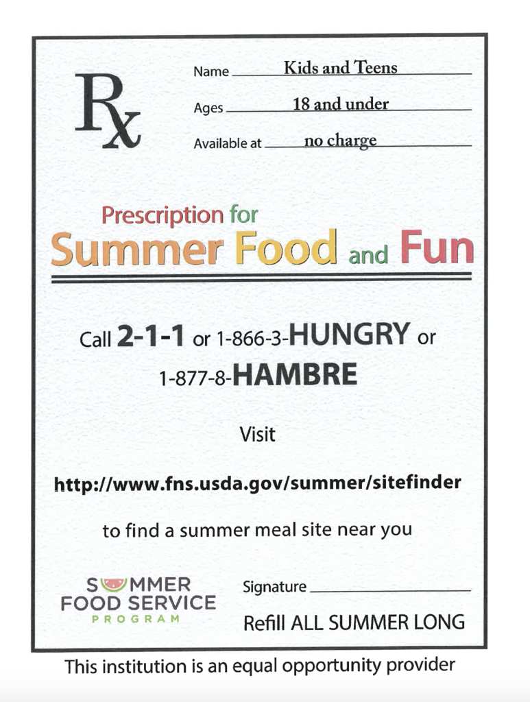 Kids and Teens 18 and Under no charge - Prescription for Summer Food and Fun - Call 2-1-1 or 1-866-3-HUNGRY or 1-877-8-HAMBRE Visit http://www.fns.usda.gov/summer/sitefinder to find a summer meal site near you - Summer Food Service Program - This institution is an equal opportunity provider.