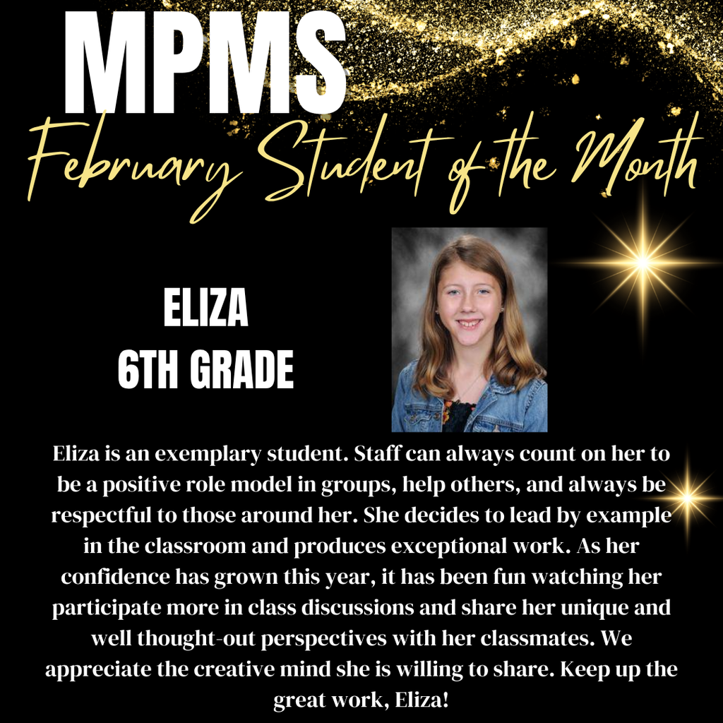 MPMS Student of the Month Eliza 6th Grade Eliza is an exemplary student. Staff can always count on her to be a positive role model in groups, help others, and always be respectful to those around her. She decides to lead by example in the classroom and produces exceptional work. As her confidence has grown this year, it has been fun watching her participate more in class discussions and share her unique and well thought-out perspectives with her classmates. We appreciate the creative mind she is willing to share. Keep up the great work, Eliza!