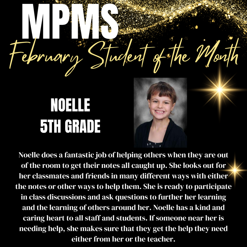 MPMS Student of the Month Noelle 5th Grade Noelle does a fantastic job of helping others when they are out of the room to get their notes all caught up. She looks out for her classmates and friends in many different ways with either the notes or other ways to help them. She is ready to participate in class discussions and ask questions to further her learning and the learning of others around her. Noelle has a kind and caring heart to all staff and students. If someone near her is needing help, she makes sure that they get the help they need either from her or the teacher.