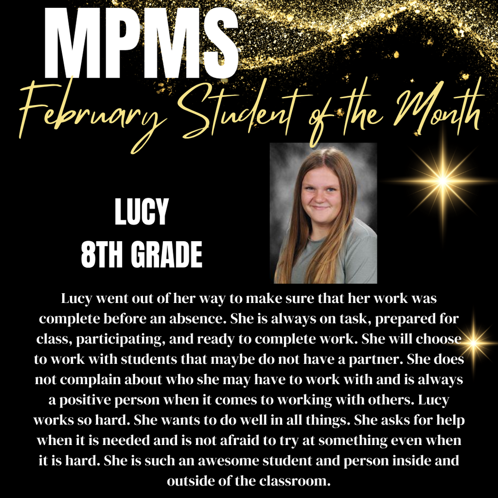 MPMS Student of the Month Lucy 8th Grade Lucy went out of her way to make sure that her work was complete before an absence. She is always on task, prepared for class, participating, and ready to complete work. She will choose to work with students that maybe do not have a partner. She does not complain about who she may have to work with and is always a positive person when it comes to working with others. Lucy works so hard. She wants to do well in all things. She asks for help when it is needed and is not afraid to try at something even when it is hard. She is such an awesome student and person inside and outside of the classroom.