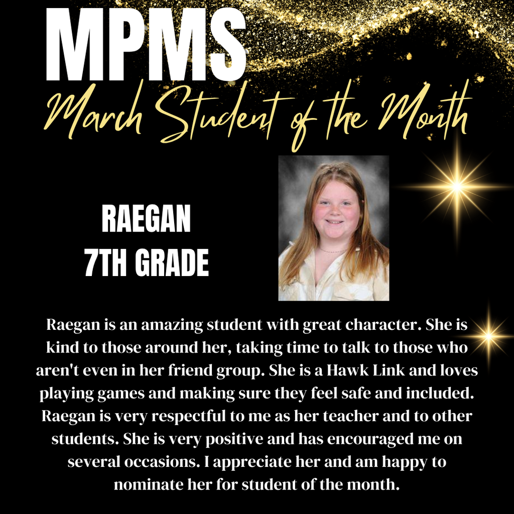 MPMS March Student of the Month - 7th Grade Raegan - Raegan is an amazing student with great character. She is kind to those around her, taking time to talk to those who aren't even in her friend group. She is a Hawk Link and loves playing games and making sure they feel safe and included. Raegan is very respectful to me as her teacher and to other students. She is very positive and has encouraged me on several occasions. I appreciate her and am happy to nominate her for student of the month.