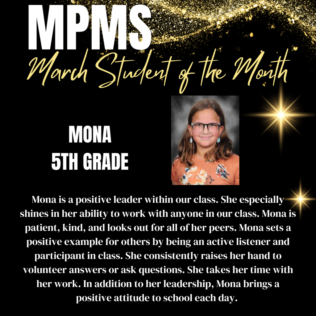 MPMS March Student of the Month - Mona 5th Grade - Mona is a positive leader within our class. She especially shines in her ability to work with anyone in our class. Mona is patient, kind, and looks out for all of her peers. Mona sets a positive example for others by being an active listener and participant in class. She consistently raises her hand to volunteer answers or ask questions. She takes her time with her work. In addition to her leadership, Mona brings a positive attitude to school each day. 