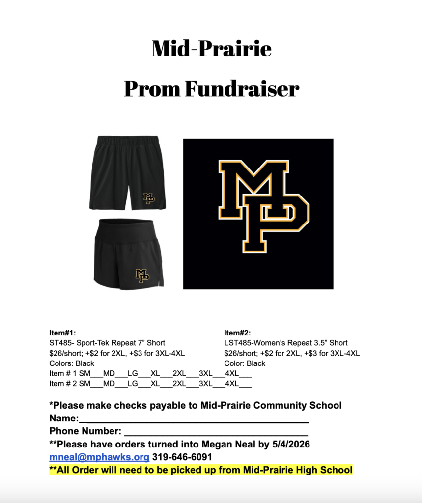 Order Form: Mid-Praiire Prom Fundraiser Item #1: ST485-Sport-Tek Repeat 7" Short $26/short; +$2 for 2XL, +$# for 3XL-4XL Colors: Black Item #2: LST485-Women's Repeat 3.5" Short $26/short; +$2 for 2XL, +$3 for 3XL-4XL Color: Black  Item #1 SM, MD, Lg, XL, 2XL, 3XL, 4XL Item #2 SM, MD, Lg, XL, 2XL, 3XL, 4XL Please make checks payable to Mid-Prairie Community School District Name: Phone Number:  Please have orders turned into Megan Neal by 5/4/2026 mneal@mphawks.org 319-646-6091 All orders will need to be picked up from Mid-Prairie High School