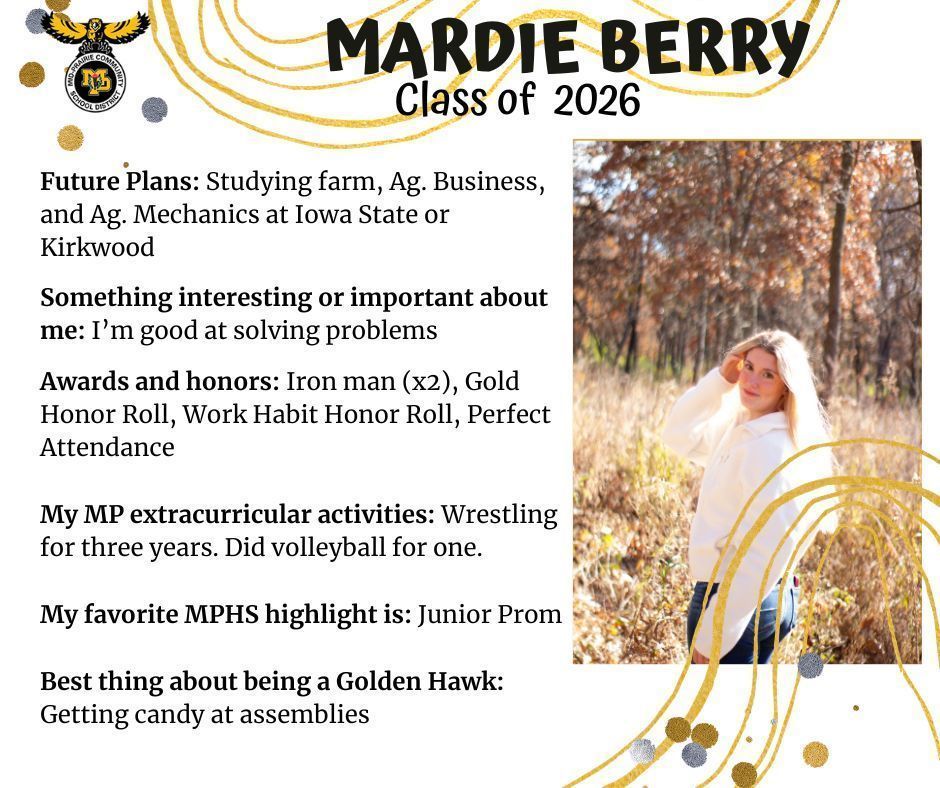 Mardie Berry in a field senior photo; MP logo, text reads: Mardie Berry Class of 2026 Future Plans: Studying farm, Ag. Business, and ag mechanics at Iowa State or Kirkwood Something interesting or important about me: I'm good at solving problems. Awards and honors: Iron man (x2), Gold Honor Roll, Work Habit Honor Roll, Perfect Attendance. My MP extracurricular activities: wrestling for three years. did volleyball for one. My favorite MPHS highlight is: junior prom. Best thing about being a Golden Hawk: getting candy at assemblies.