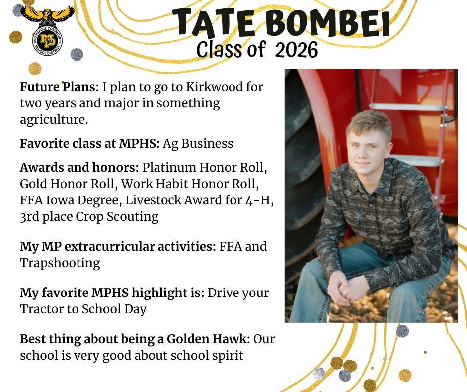 Tate Bombei sitting on a tractor step senior photo;  MP logo; Text reads: Tate Bombei Class of 2026 Future plans: I plan to go to Kirkwood for two years and major in something agriculture.  Favorite class at MPHS: Ag Business. Awards and honors: Platinum honor roll, gold honor roll, work habit honor roll, FFA Iowa degree, Livestock Award for 4-H, 3rd place crop scouting. My MP extracurricular activities: FFA and Trapshooting. My favorite MPHS highlight is: drive your tractor to school day. Best thing about being a Golden Hawk: Our school is very good about school spirit