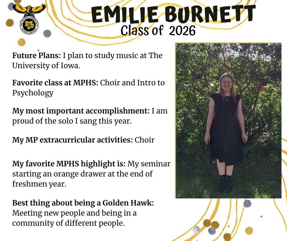 Emilie Burnett senior photo standing in front of a greenery bush; MP logo: Text reads: Emilie Burnett Class of 2026 Future plans: I plan to study music at the University of Iowa. Favorite class at MPHS: Choir and intro to psychology. My most important accomplishment: I am proud of the solo I sang this year. My MP extracurricular activities: Choir. My favorite MPHS highlight is: my seminar starting an orange drawer at the end of freshman year. Best thing about being a golden hawk: meeting new people and being in a community of different people.