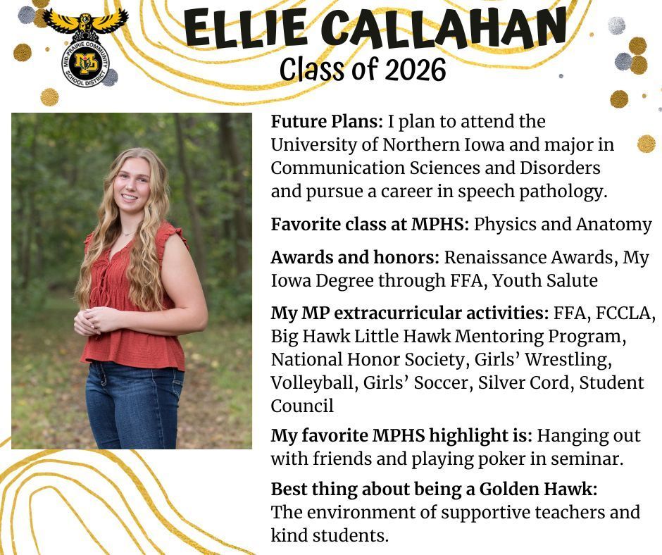 Ellie Callahan senior photo our in a wooded area; MP logo; Test reads Ellie Callahan Class of 2026 Future plans: I plan to attend the University of Northern Iowa and major in communication sciences and disorders and pursue a career in speech pathology. Favorite class at MPHS: physics and anatomy. Awards and honors: renaissance awards, my Iowa degree through FFA, Youth Salute. My MP extracurricular activities: FFA, FCCLA, big hawk little hawk mentoring program, national honor society, girls' wrestling, volleyball, girls' soccer, silver cord, student council. My favorite MPHS highlight is: hanging out with friends and playing poker in seminar. Best thing about being a golden hawk: the environment of supportive teachers and kind students.