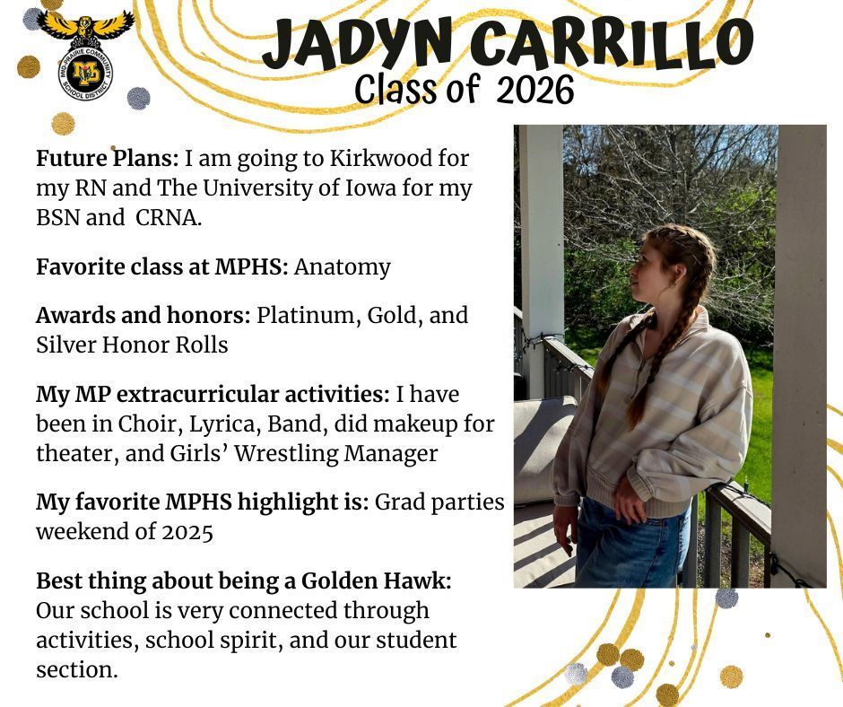 Jadyn Carrillo senior photo standing outdoors near the railing of a porch; MP logo; test reads: Jadyn Carrillo Class of 2026 Future plans: I am going to Kirkwood for my RN and the University of Iowa for my BSN and CRNA. Favorite class at MPHS: anatomy. Awards and honors: platinum, gold, and silver honor rolls. My MP extracurricular activities: I have been in choir, lyrica, band, did makeup for theater, and girls' wrestling maager. My favorite MPHS highlight is: grad parties weekend of 2025. Best thing about being a golden hawk: Our school is very connected through activities, school spirit, and our student section.