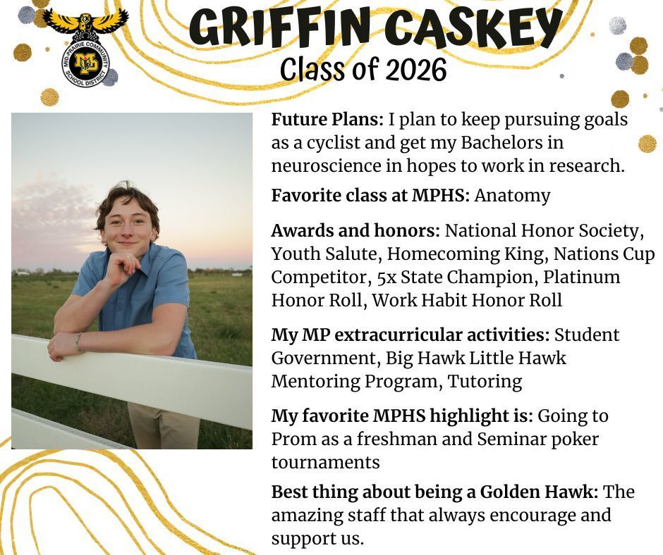 Griffin Caskey senior photo standing outdoors in front of a field leaning on a white fence; MP logo; Test reads Griffin Caskey Class of 2026 Future plans: I plan to keep pursuing goals as a cyclist and get my bachelors in neuroscience in hopes to work in research. My favorite class at MPHS: anatomy. Awards and honors: national honor society, youth salute, homecoming king, nations cup competitor, 5x state champion, platinum honor roll, work habit honor roll; My MP extracurricular activities: student government, big hawk little hawk mentoring program, tutoring. My favorite MPHS highlight is: going to prom as a freshman and seminar poker tournaments. Best thing about being a golden hawk: the amazing staff that always encourage and support us.