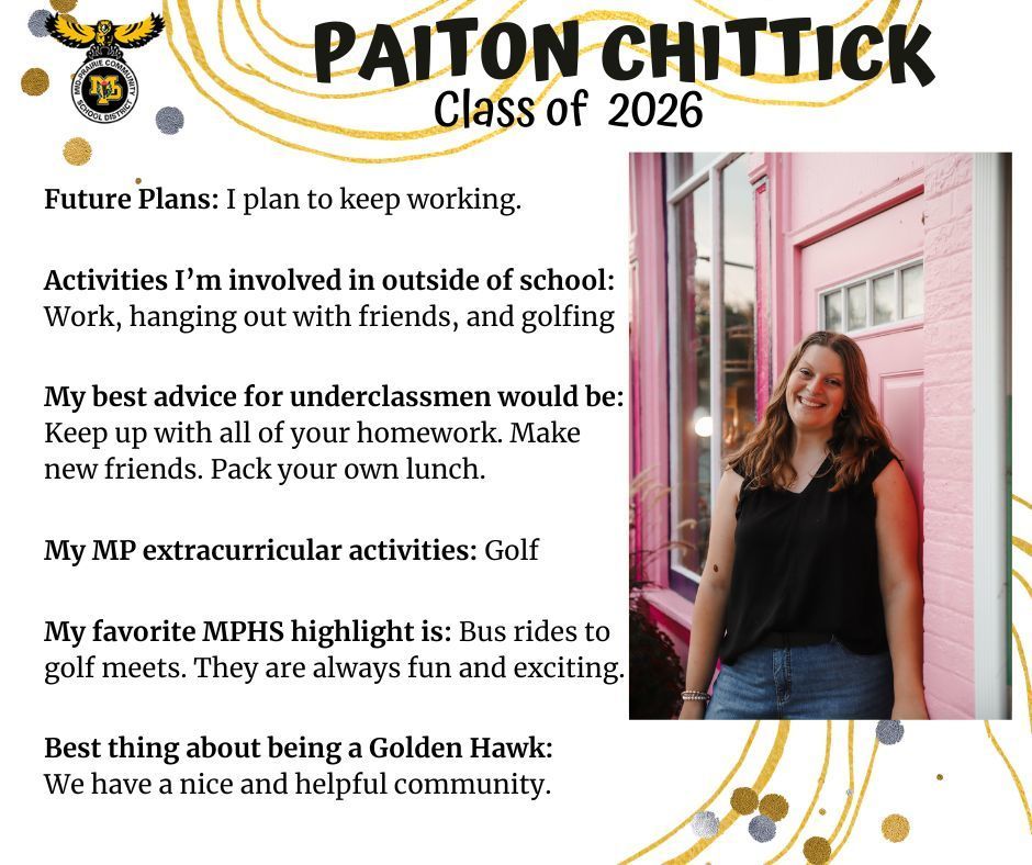 Paiton Chittick senior photo standing in front of a pink brick wall, door, and window frame outdoors; MP logo; Text reads: Paiton Chittick Class of 2026 Future plans: I plan to keep working. Activities I'm involed in outside of school: work, hanging out with friends, and golfing. My best advice for underclassmen would be: Keep up with all of your homework. Make new friends. Pack your own lunch. My MP extracurricular activities: golf. My favorite MPHS highlight is: Bus rides to golf meets. They are always fun and exciting. Best thing about being a golden hawk: We have a nice and helpful community.