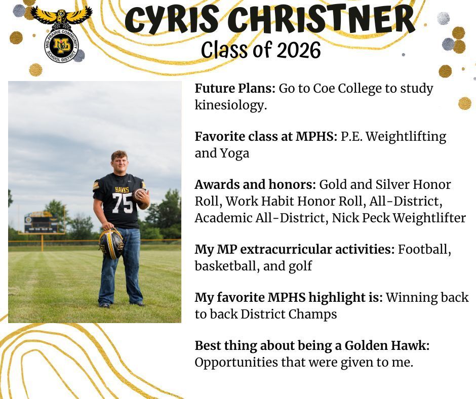 Cyris Christner standing on the Mid-Prairie football field with the score board in the far background wearing his Mid-Prairie football jersey and jeans, Jersey says Hawks and number 75, he is holding his football helmet and a football; MP logo; Text reads: Cyris Christner Class of 2026 Future plans: Go to Coe College to study kinesiology. Favorite class at MPHS: P.E. Weightlifting and Yoga. Awards and honots: Gold and silver honor roll, work habit honor roll, all-district academic all-district, Nick Peck weightlifter. My MP extracurricular activities: football, basketball, and golf. My favorite MPHS highlight is: winning back to back district champs. Best thing about being a golden hawk: opportunities that were given to me.