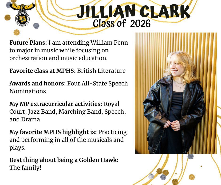 Jillian Clark standing in front of a gold colored striped decorative wall wearing a black leather jacket and black shirt; MP logo; Text reads: Jillian Clark Class of 2026 Future plans: I am attending William Penn to major in music hwile focusing on orchestration and music education. Favorite class at MPHS: British Literature. Awards and honors: four all-state speech nominations; My MP extracurricular activities: royal court, jazz band, marching band, speech, and drama. My favorite MPHS highlight is: practicing and performing in all of the musicals and plays. Best thing about being a golden hawk: the family!