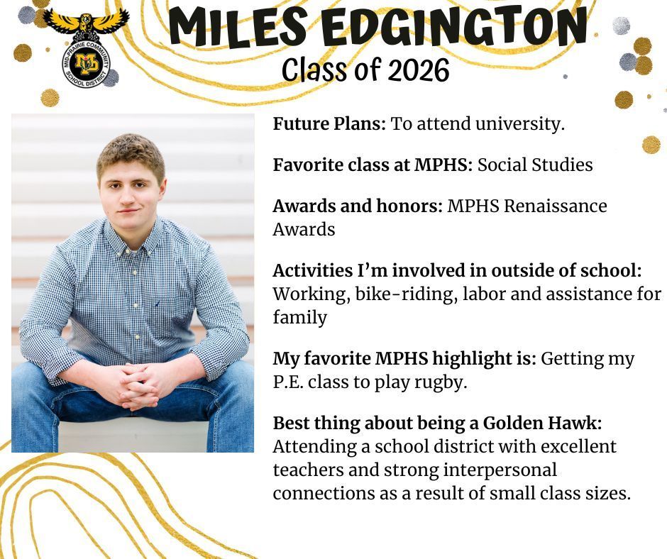 Miles Edgington senior photo sitting outdoors on steps in a plaid blue button up shirt and jeans; MP logo; Text reads: Miles Edgington Class of 2026 Future plans: to attend university. Favorite class at mPHS: Social Studies. Awards and honors: MPHS Renaissance awards. Activities I'm involved in outside of school: working, bike-riding, labor and assistance for family. My favorite MPHS highlight is: Getting my PE class to play rugby. Best thing about being a Golden Hawk: Attending a school district with excellent teachers and strong interpersonal connections as a result of small class sizes.