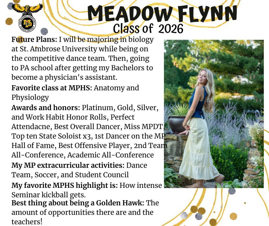 Meadow Flynn senior photo outdoors in a garden with purple flowers behind her wearing a brown tank top and a white skirt; MP logo; Test reads: Meadow Flynn Class of 2026 Future plans: I will be majoring in biology at St. Ambrose University while being on the competitive dance team. then going to PA school after getting my bachelors to become a physician's assistant. Favorite class at MPHS: anatomy and physiology. Awards and honors: platinum, gold, silver, and work habit honor rolls, perfect attendance, best overall dancer, miss MPDT top 10 state soloist x3, 1st dancer on the MP hall of fame, best offensive player, 2nd team all-conference, academic all-conference. My MP extracurricular activities: dance team, soccer, and student council. My favorite MPHS highlight is: how intense seminar kickball gets. Best thing about being a golden hawk: the amount of opportunities there are and the teachers!