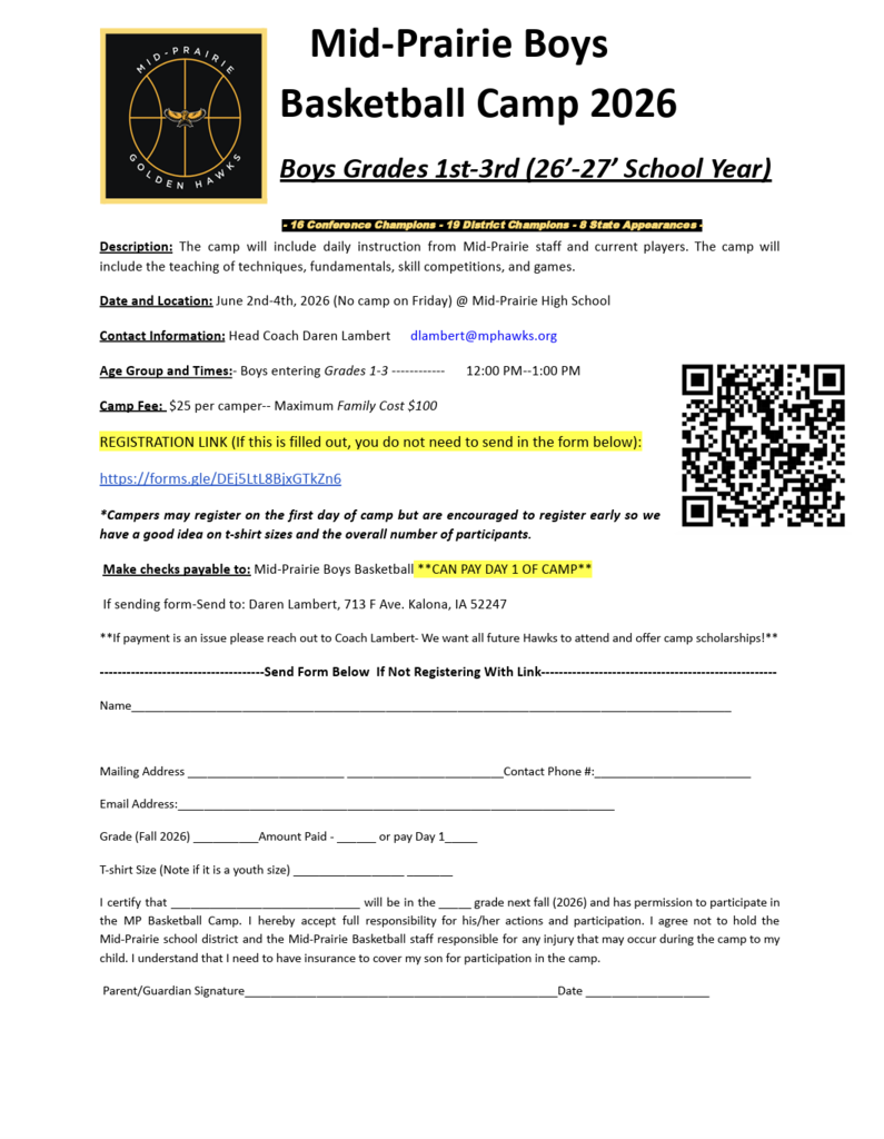 Mid-Prairie Boys Basketball Camp 2026 Boys grades 1st-3rd ('26-'27 school year) - 16 conference champions - 19 district champions - 8 state appearances Description: The camp will include daily instruction from MP staff and current players. The camp will include the teaching of techniques, fundamentals, skill competitions, and games. Date and location: June 2nd-4th, 2026 (no camp on Friday) @ MPHS Contact Information: Head coach Daren Lambert dlambert@mphawks.org Age Group and time: Boys entering grades 1-3 12:00 - 1:00 pm Camp fee: $25 per camper - maximum family cost $100 Registration Link (if this is filled out, you do not need to send the form below): https://forms.gle/DEi5LtL8BixGTkZn6 *Campers may register on the first day of camp but are encouraged to register early so we have a good idea on t-shirt sizes and the overall number of participants. Make checks payable to: Mid-Prairie Boys Basketball **CAn pay day 1 of camp** If sending form- Send to: Daren Lambert, 713 F Ave, Kalona, IA 52247 **If payment is an issue please reach out to Coach Lambert - We want all future hawks to attend and offer camp scholarships!** Send form below if not registering with link: Name Mailing Address contact phone # email address grade (fall 2026) Amount paid or pay day 1 t-shirt size (note if it is a youth size) I certify that (student) will be in the (number) grade next fall (2026) and has permission to participate in the MP basketball camp. I hereby accept full responsibility for his/her actions and participation. I agree not to hold the Mid-Prairie school district and the Mid-Prairie basketball staff responsible for any injury that may occur during the camp to my child. I understand that I need to have insurance to cover my son for participation in the camp. Parent/guardian signature Date
