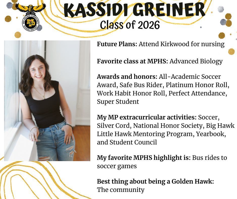 Kassidi Greiner senior photo standing along a window ledge with a white window sill leaning her elbow on it wearing a black shirt and jeans; MP logo; Text reads: Kassidi Greiner Class of 2026 future plans: attend kirkwood for nursing. Favorite class at MPHS: advanced biology. Awards and honors:  all-academic soccer award, safe bus rider, platinum honor roll, work habit honor roll, perfect attendance, super student. My MP extracurricular activities: soccer, silver cord, national honor society, big hawk little hawk mentoring program, yearbook, and student council. My favorite MPHS highlight is: bus rides to soccer games. Best thing about being a golden hawk: the community