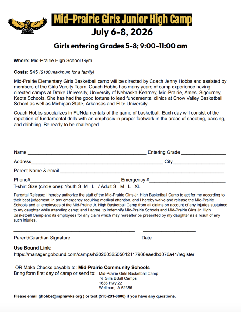 Mid-Prairie Girls Junior High Camp                            July 6-8, 2026  Girls entering Grades 5-8; 9:00-11:00 am Where: Mid-Prairie High School Gym  Costs: $45 ($100 maximum for a family) Mid-Prairie Elementary Girls Basketball camp will be directed by Coach Jenny Hobbs and assisted by members of the Girls Varsity Team. Coach Hobbs has many years of camp experience having directed camps at Drake University, University of Nebraska-Kearney, Mid-Prairie, Ames, Sigourney, Keota Schools. She has had the good fortune to lead fundamental clinics at Snow Valley Basketball School as well as Michigan State, Arkansas and Elite University. Coach Hobbs specializes in FUNdamentals of the game of basketball. Each day will consist of the  repetition of fundamental drills with an emphasis in proper footwork in the areas of shooting, passing,  and dribbling. Be ready to be challenged.    Name _____________________________________________ Entering Grade _________________  Address__________________________________________________ City____________________  Parent Name & email ______________________________________________________________  Phone#__________________________________ Emergency #_____________________________  T-shirt Size (circle one): Youth S  M   L   / Adult S   M   L   XL  Parental Release: I hereby authorize the staff of the Mid-Prairie Girls Jr. High Basketball Camp to act for me according to their best judgement  in any emergency requiring medical attention, and I hereby waive and release the Mid-Prairie Schools and all employees of the Mid-Prairie Jr. High Basketball Camp from all claims on account of any injuries sustained to my daughter while attending camp; and I agree  to indemnify Mid-Prairie Schools and Mid-Prairie Girls Jr. High Basketball Camp and its employees for any claim which may hereafter be presented by my daughter as a result of any such injuries.  ______________________________________________ 	 ____________________ Parent/Guardian Signature 					Date  Use Bound Link: https://manager.gobound.com/camps/h2026032505012117968eaedbd076a41/register   OR Make Checks payable to: Mid-Prairie Community Schools  Bring form first day of camp or send to: 	Mid-Prairie Girls Basketball Camp  ℅ Girls BBall Camps  1636 Hwy 22 Wellman, IA 52356  Please email (jhobbs@mphawks.org ) or text (515-291-8600) if you have any questions. 