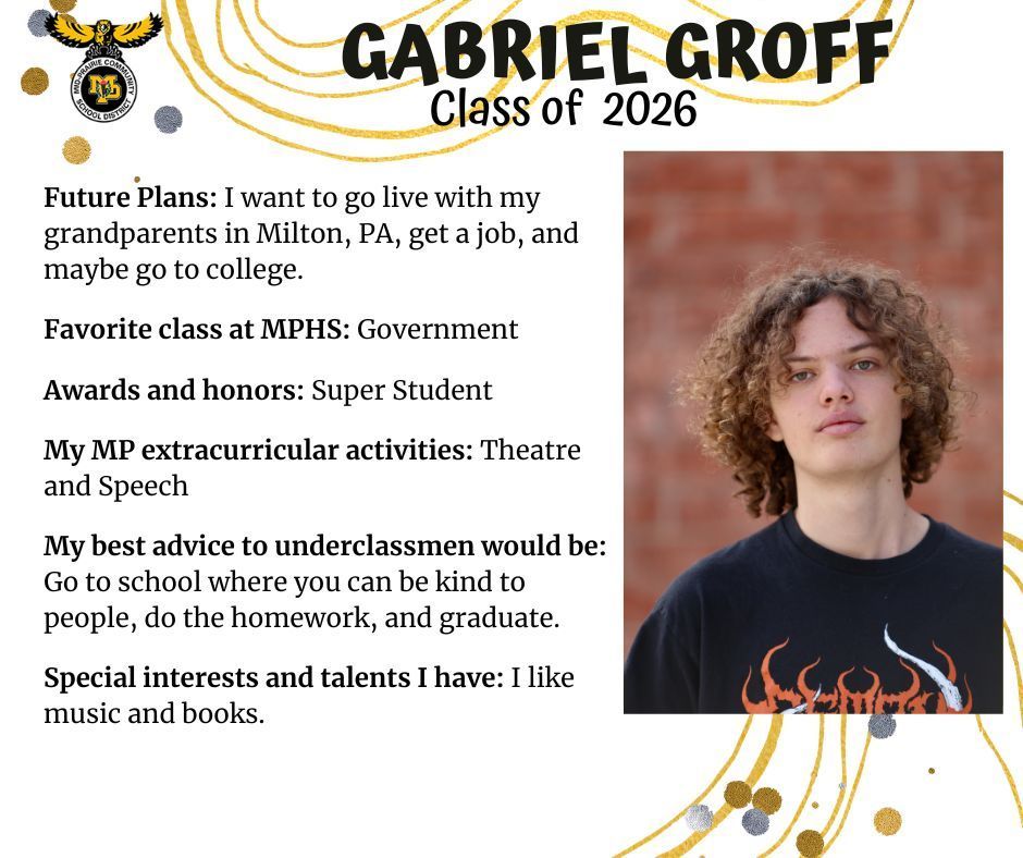 Gabriel Groff senior photo standing in front of a brick wall wearing a black t-shirt with orange and white fire on it; MP logo; Text reads: Gabriel Groff Class of 2026 future plans: I want to go live with my grandparents in Milton, PA, get a job, and maybe go to college. Favorite class at MPHS: government. Awards and honors: super student. My MP extracurricular activities: theatre and speech. My best advice to underclassmen would be: go to school where you can be kind to people, do the homework, and graduate. Special interests and talents I have: I like music and books.