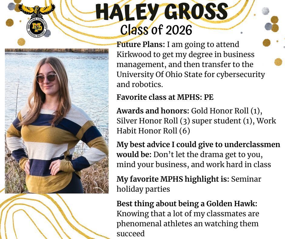 Haley Gross senior photo standing in front of a body of water and browned tall grass wearing a gold, blue, and white striped sweater; MP logo; Text reads: Haley Gross Class of 2026 future plans: I am going to attend kirkwood to get my degree in business management, and then transfer to the university of ohio state for cybersecurity and robotics.  favorite class at MPHS: pe. awards and honors: gold honor roll (1), silver honor roll (3), super student (1), work habit honor roll (6). my best advice i could give to underclassmen would be: don't let the drama get to you, mind your business, and work hard in class. my favorite mphs highlight is: seminar holiday parties. best thing about being a golden hawk: knowing that a lot of my classmates are phenomenal athletes and watching them succeed.