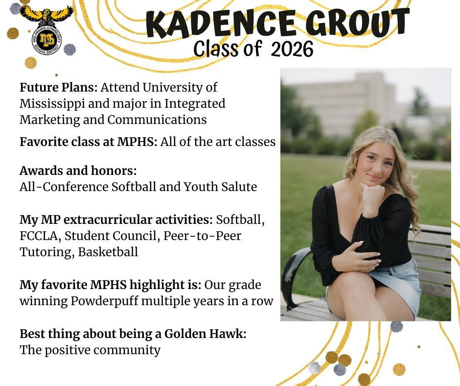 Kadence Grout senior photo sitting outdoors on a public park bench with green grass and a stone building behind her wearing a black top and jean skirt; MP logo; Text reads: Kadence Grout Class of 2026 Future plans: attend university of mississippi and major in integrated marketing and communications. favorite class at mphs: all of the art classes. awards and honors: all-conference softball and youth salute. my mp extracurricular activities: softball, fccla, student council, peer-to-peer tutoring, basketball. my favorite mphs highlight is: our grade winning powderpuff multiple years in a row. best thing about being a golden hawk: the positive community.