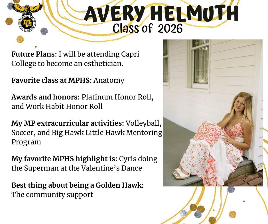 Avery Helmuth senior photo wearing a red and white flowered dress sitting on a porch leaning against a white house; MP logo; Text reads: Avery Helmuth class of 2026 future plans: I will be attending capri college to become an esthetician. Favorite class at MPHS: anatomy. Awards and honors: platinum honor roll, and work habit honor roll. my mp extracurricular activities: volleyball, soccer, and big hawk little hawk mentoring program. my favorite mphs highlight is: cyris doing the superman at the valentine's dance. best thing about being a golden hawk: the community support.