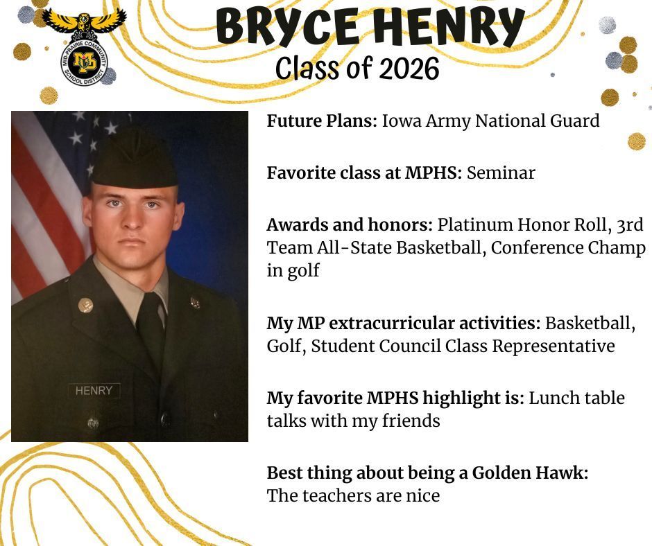 Military headshot photo of Bryce Henry in uniform in front of the US flag; MP logo: Text reads: Bryce henry class of 2026 future plans: iowa army national guard. favorite class at mphs: seminar. awards and honors: platinum honor roll, 3rd team all-state basketball, conference champ in golf. my mp extracurricular activities: basketball, golf, student council class representative. my favorite mphs highlight is: lunch table talks with my friends. best thing about being a golden hawk: the teachers are nice.