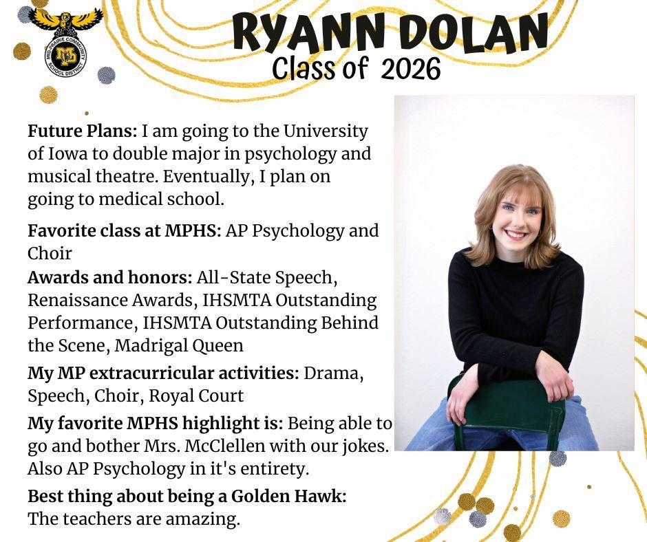 Ryann Dolan senior photo sitting backwards on a black chair wearing a black sweater and arms crossed with a white wall in the background; MP logo; Test reads: Ryann Dolan Class of 2026 Future Plans: I am going to the University of Iowa to doubl emajor in psychology and musical theatre. Eventually, I plan on going to medical school. Favorite class at MPHS: AP psychology and choir. Awards and honors: all-state speech,  renaissance awards, IHSMTA outstanding behind the scene, madrigal queen. My MP extracurricular activities: drama, speech, choir, royal court. My favorite MPHS highlight is: being able to go and bother Mrs. McClellen with our jokes. Also AP psychology in its entirety. Best thing about being a golden hawk: The teachers are amazing.