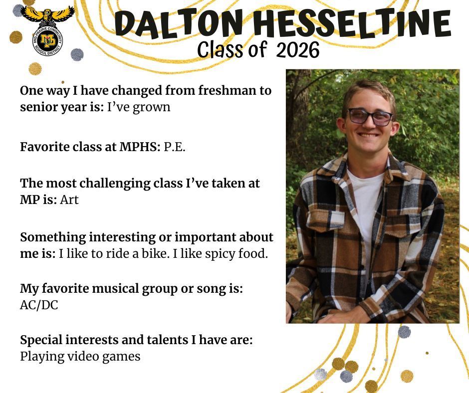 Dalton Hesseltine senior photo standing outdoors in front of green trees; MP logo; Text reads: Dalton Hesseltine Class of 2026 One way I have changed from freshman to senior year is: I've grown. favorite class at mphs: p.e. the most challenging class I've taken at mp is: art. something interesting or important about me is: I like to ride a bike. I like spicy ood. My favorite musical group or song is: AC/DC. Special insterests and talents I have are: playing video games.