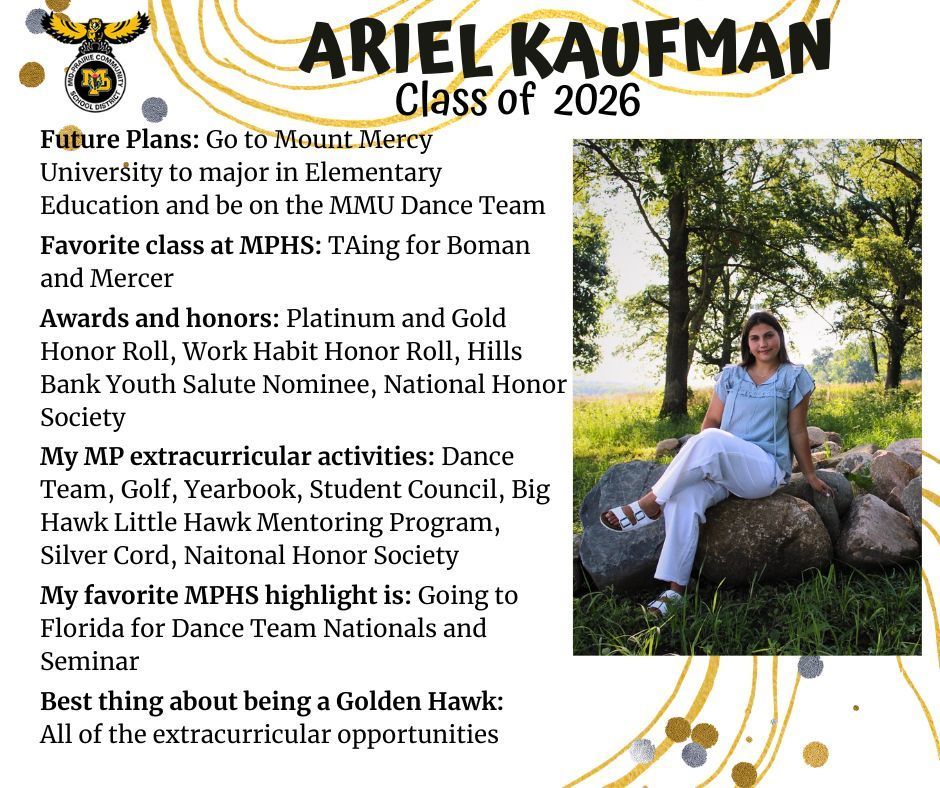 Ariel Kaufman senior photo sitting outdoors on rocks with trees and grass in the background wearing a blue shirt and white pants; MP logo; Text reads Ariel Kaufman Class of 2026 future plans: go to mount mercy university to major in elementary education and be on the MMU dance team. favorite class at mphs: TAing for boman and mercer. awards and honors: platinum and gold honor roll, work habit honor roll, hills bank youth salute nominee,  national honor society. my mp extracurricular activities: dance team, golf, yearbook, student council, big hawk little hawk mentoring program, silver cord, national honor society. my favorite mphs highlight is: going to florida for dance team nationals and seminar. best thing about being a golden hawk: all of the extracurricular opportunities.