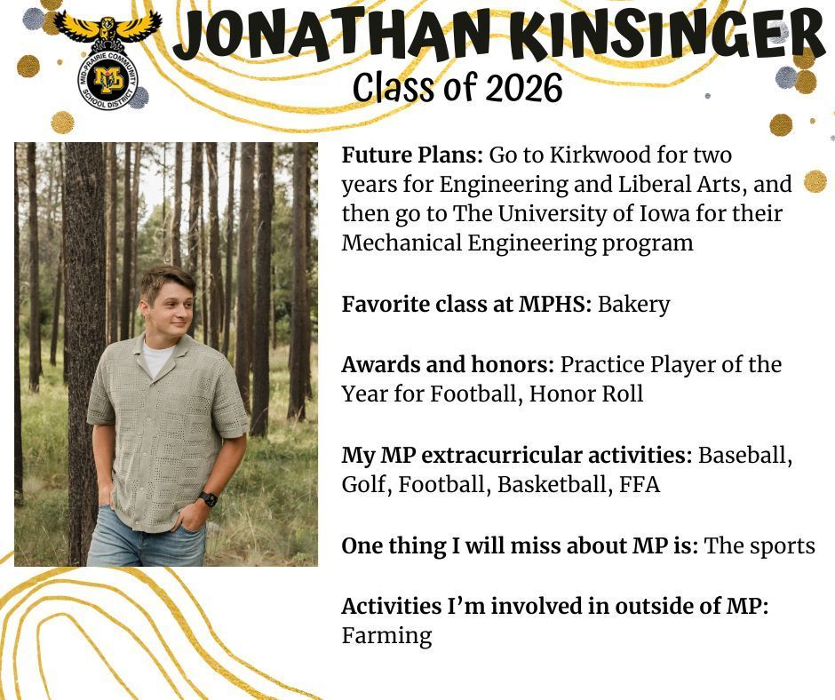 Jonathan Kinsinger senior photo in a wooded area with brown trees and green grass behind him wearing a tan polo shirt and jeans; MP logo; Text reads: Jonathan Kinsinger class of 2026 future plans: go to kirkwood for two years for engineering and liberal arts, and then go to the university of iowa for their mechanical engineering program. favorite class at mphs: bakery. awards and honors: practice player of the year for football, honor roll. my mp extracurricular activities: baseball, golf, football, basketball, ffa. one thing I will miss about mp is: the sports. activities I'm involved in outside of mp: farming