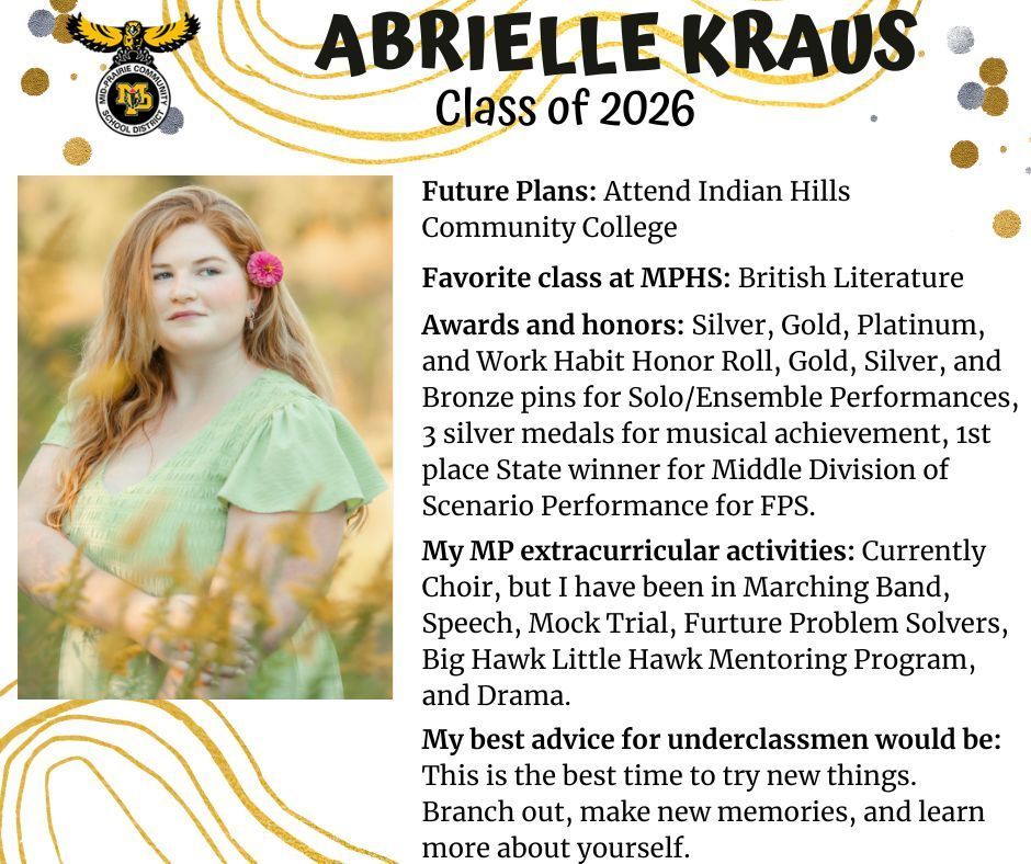 Abrielle Kraus senior photo in a freen field wearing a green dress with a pink flower in her hair; MP logo; text reads: abrielle kraus class of 2026 future plans: attend indian hills community college. favorite class at mphs: british literature. awards and honors: silver, gold, platinum, and work habit honor roll, gold, silver, and bronze pins for solo/ensemble performances, 3 silver medals for musical achievement, 1st place state winner for middle division of scenario performacne for fps. my mp extracurricular activities: currently choir, but i have been in marching band, speech, mock trial, future problem solvers, big hawk little hawk mentoring program, and drama. my best advice for underclassmen would be: this is the best time to try new things. branch out, make new memories, and learn more about yourself.