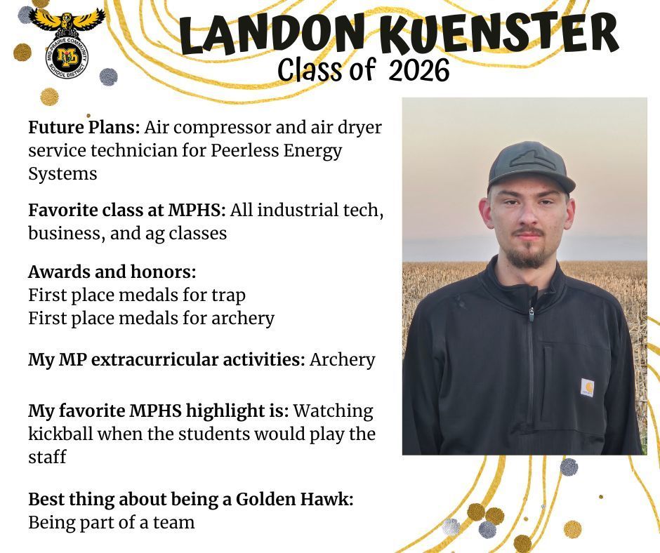 Landon Kuenster senior photo standing outside in a brown cornfield wearing a black zip up shirt and a grey hat; MP logo; Text reads: Landon Kuenster class of 2026 future plans: air compressor and air dryer service technician for Peerless Energy Systems. favorite class at mphs: all industrial tech, business, and ag classes. awards and honors: first place medals for trap and first place medals for archery. my mp extracurricular activities: archery. my favorite mphs highlight is: watching kickball when the students would play the staff. best thing about being a golden hawk: being part of a team.