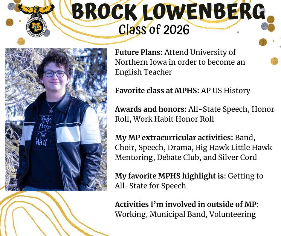 Brock Lowenberg senior photo standing outdoors in front of a pine tree wearing a black and white jacket; MP logo; text reads: Brock Lowenberg class of 2026 future plans: attend univeristy of northern iowa in order to become an english teacher. favorite class at mphs: ap us history. awards and honors: all-state speech, honor roll, work habit honor roll, my mp extracurricular activtiies: band, choir, speech, drama, big hawk little hawk mentoring, debate club, and silver cord. my favorite mphs highlight is: getting to all-state for speech. activities i'm involved in outside of mp: working, municipal band, volunteering.