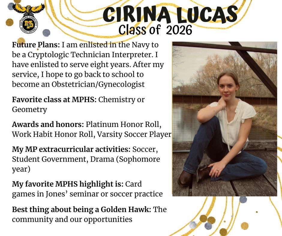Cirina Lucas senior photo sitting outdoors on a bridge over a river wearing a white shirt and jeans; mp logo; text reads: cirina lucas class of 2026 future plans: I am enlisted in the navy to be a cryptologic technician interpreter. I have enlisted to serve eight years. after my service, I hope to go back to school to become an obstetrician/gynecologist. favorite class at mphs: chemistry or geometry. awards and honors: platinum honor roll, work habit honor roll, varsity soccer player. my mp extracurricular activities: soccer, student government, drama (sophomore year). my favorite mphs highlight is: card games in Jones' seminar or soccer practice. best thing about being a golden hawk: the community and our opportunities.