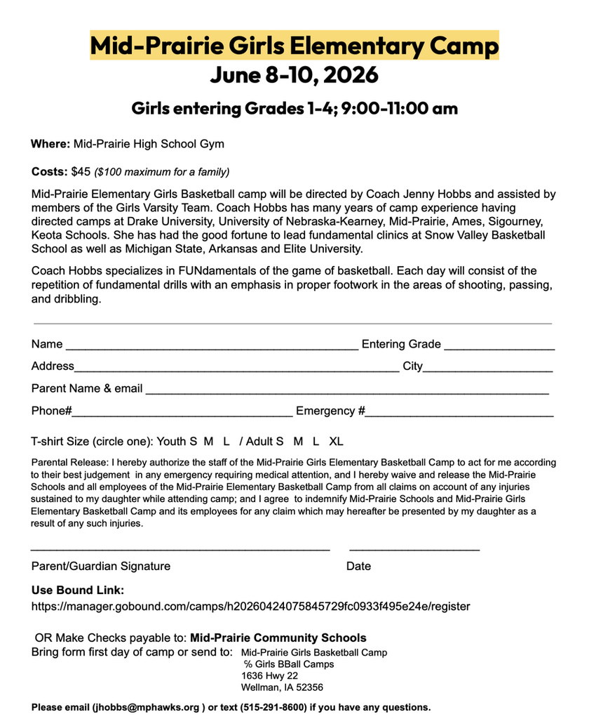 Mid-Prairie Girls Eleemntary Camp June 8-10, 2026 Girls entering grades 1-4; 9:00-11:00 am where: MPHS gym. costs: $45 ($100 maximum for a family). mid-prairie elementary girls basketball camp will be directed by coach jenny hobbs and assisted by members of the girls varsity team. coach hobbs has many years of camp experience having directed camps at drake university, university of nebraska-kearney, mid-prairie, ames, sigourney, and keota schools. she has had the good fortune to lead fundamental clinics at snow valley basketball school as well as michigan state, arkansas and elite university. coach hobbs specializes in FUNdamentals of the game of basketball. each day will consist of the repetition of fundamental drills with an emphasis in proper footwork int he areas of shooting, passing, and dribbling. form information: name, entering grade, address, city, parent name and email, phone #, emergency #, t-shirt size; parent release: i hereby authorize the staff of the mid-prairie girls elementary basketball camp to act for me according to their best judgement in any emergency requiring medical attention, and i hereby waive and release the mid-prairie schools and all employees of the mid-prairie elementary basketball camp from all claims on account of any injuries sustained to my daughter whiek attending camp; and i agree to indemnify mid-prairie schools and mid-prairie girls elementary basketball camp and its employees for any claim which may hereafter be presented by my daughter as a result of any such injuries. parent/guardian signature and date; use bound link: https://manager.gobound.com/camps/h20260424075845729fc0933f495e24e/register or make checks payable to mid-prairie community schools; bring form first day of camp or send to: mid-prairie girls basketball camp c/o girls bball camps 1636 hwy 22 wellman, ia 52356; please email jhobbs@mphawks.org or text 515-291-8600 if you have any questions