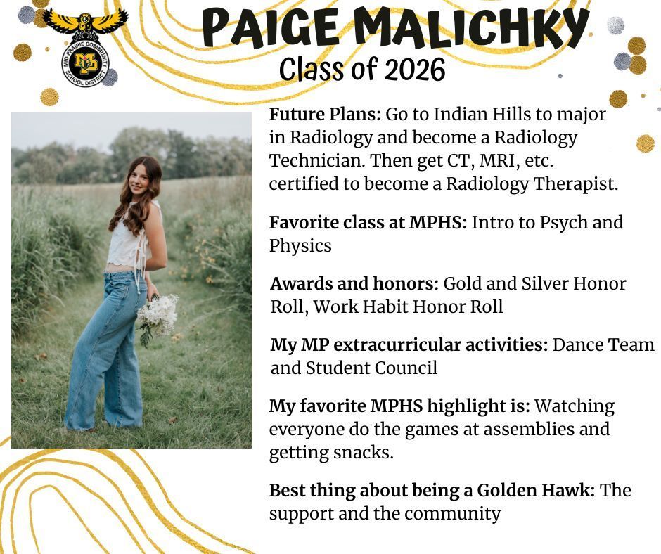 Paige Malichky senior photo standing out in a green grassy field wearing a white tank top and jeans holding a bouquet of white flowers; MP logo; text reads: paige malichky class of 2026 futrue plans: go to indian hills to major in radiology and become a radiology technician. then get ct, mri, etc. certified to become a radiology therapist. favorite class at mphs: intro to psych and physics. awards and honors: gold and silver honor roll, work habit honor roll. my mp extracurricular activtiies: dance team and student council. my favorite mphs highlight is: watching everyone do the games at assemblies and getting snacks. best thing about being a golden hawk: the support and the community.