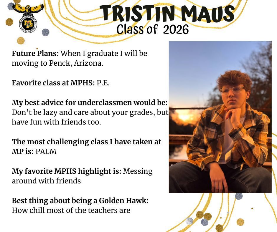 Tristin Maus senior photo sitting outdoors in front of a sunset and a tree wearing a black and yellow plaid shirt and jeans; mp logo; text reads: tristin maus class of 2026 future plans: when i graduate i will be moving to penck, arizona. favorite class at mphs: p.e. my best advice for underclassmen would be: don't be lazy and care about your grades, but have fun with friends too. the most challenging class i have taken at mp is: palm. my favorite mphs highlight is: messing around with friends. best thing about being a golden hawk: how chill most of the teachers are.
