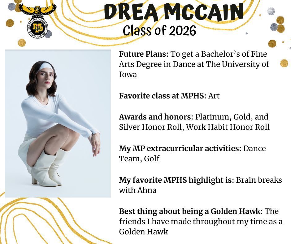 Drea McCain senior photo wearing a white shirt, skirt, and boots crowching down; MP logo; text reads: drea mccain class of 2026 future plans: to get a bachelor's of fine arts degree in dance at the university of iowa. favorite class at mphs: art. awards and honors: platinum, gold, and silver honor roll, work habit honor roll. my mp extracurricular activities: dance team, golf. my favorite mphs highlight is: brain breaks with ahna. best thing about being a golden hawk: the friends i have made throughout my time as a golden hawk.