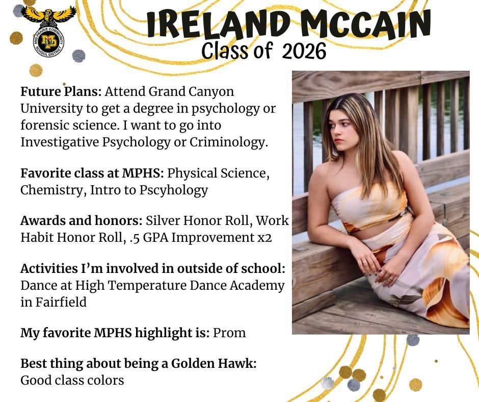 Ireland McCain senior photo sitting on a wooden bridge over a river; mp logo; text reads: ireland mccain class of 2026 future plans: attend gradn canyon university to get a degree in pychology or forensic science. i want to go into investigative psychology or criminology. favorite class at mphs: physical science, chemistry, intro to psychology. awards and honors: silver honor roll, work habit honor roll, .5 gpa improvement x 2. activities i'm involved in outside of school: dance at high temperature dance academy in fairfield. my favorite mphs highlight is: prom. best thing about being a golden hawk: good class colors.
