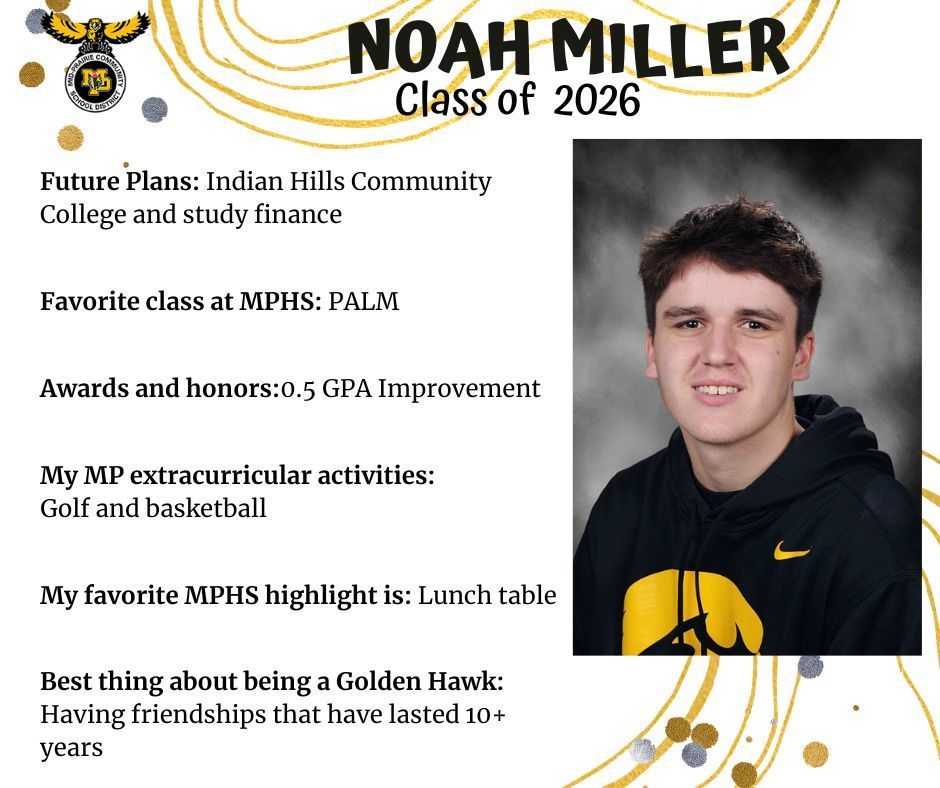 Noah Miller senior photo wearing a Hawkeyes sweatshirt in front of a grey background; mp logo; text reads: noah miller class of 2026 future plans: indian hills community college and study finance. favorite class at mphs: palm. awards and honors: .5 gpa improvement. my mp extracurricular activities: golf and basketball. my favorite mphs highlight is: lunch table. best thing about being a golden hawk: having friendships that have lasted 10+ years.