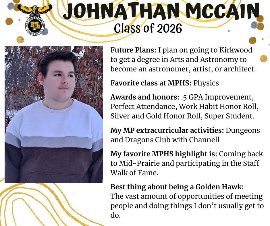 Johnathan McCain senior photo standing in front of a fall tree wearing a grey and white striped sweater; mp logo; text reads: johnathan McCain class of 2026 future plans: i plan on going to kirkwood to get a degree in arts and astronomy to become an astronomer, artist, or architect. favorite class at mphs: physics. awards and honors: .5 gpa improvement, perfect attendance, work habit honor roll, silver and gold honor roll, super student. my mp extracurricular activities: dungeons and dragons club with channell. my favorite mphs highlight is: coming back to mid-prairie and participating in the staff walk of fame. best thing about being a golden hawk: the vast amount of opportunities of meeting people and doing things i don't usually get to do.
