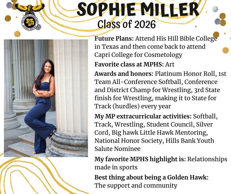 Sophie Miller senior photo at the UIowa old capital building standing next to a pillar wearing a blue jumpsuit; mp logo; text reads: sophie miller class of 2026 future plans: attend his hill bible college in texas and then come back to attend capri college for cosmetology. favorite class at mphs: art. awardsa nd honors: platinum honor roll, 1st team all-conference softball,  conference and district champ for wrestling, 3rd state finish for wrestling, making it to state for track (hurdles) every year. my mp extracurricular activities: softball, track, wrestling, student council, silver cord, big hawk little hawk mentoring, national honor society, hills bank youth salute nominee. my favorite mphs highlight is: relationships made in sports. best thing about being a golden hawk: the support and community.