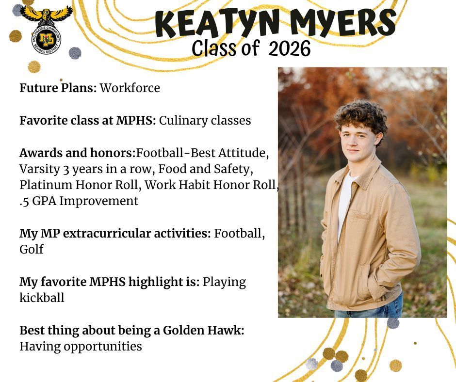 Keatyn Myers senior photo standing outside in a grassy area with orange fall trees behind wearing a tan jacket, white shirt, and jeans; mp logo; text reads: keatyn myers class of 2026 future plans: workforce. favorite class at mphs: culinary classes. awards and honors: football-best attitude, varsity 3 years in a row, food and safety, platinum honor roll, work habit honor roll, .5 gpa improvement. my mp extracurricular activitites: football, golf. my favorite mphs highlight is: playing kickball. best thing about being a golden hawk: having opportunities.