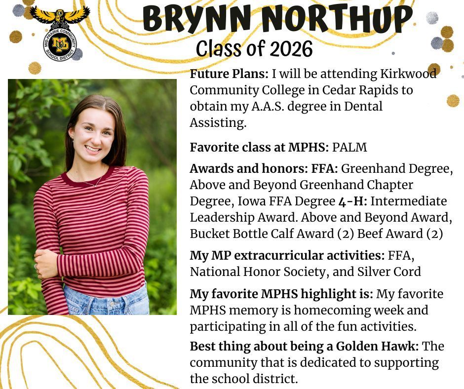 Brynn Northup sneior photo standing in front of green trees wearing a red and white striped shirt and jeans; mp logo; text reads: brynn northup class of 2026 future plans: i will be attending kirkwood community college in cedar rapids to obtain my a.a.s. degree in dental assisting. favorite class at mphs: palm. awards and honors: ffa: greenhand degree, above and beyond greenhand chapter degree, iowa ffa degree 4-H: intermediate leadership award. above and beyond award, bucket bottle calf award (2) beef award (2). my mp extracurricular activities: ffa, national honor society, and silver cord. my favorite mphs highlight is: my favorite mphs memory is homecoming week and participating in all of the fun activities. best thing about being a golden hawk: the community that is dedicated to supporting the school district.